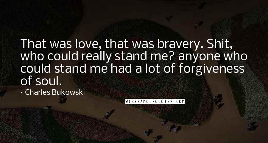 Charles Bukowski Quotes: That was love, that was bravery. Shit, who could really stand me? anyone who could stand me had a lot of forgiveness of soul.