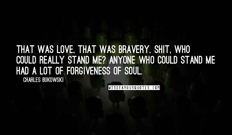 Charles Bukowski Quotes: That was love, that was bravery. Shit, who could really stand me? anyone who could stand me had a lot of forgiveness of soul.