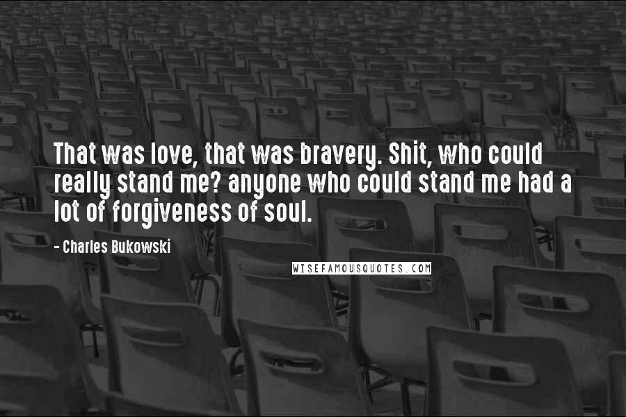 Charles Bukowski Quotes: That was love, that was bravery. Shit, who could really stand me? anyone who could stand me had a lot of forgiveness of soul.