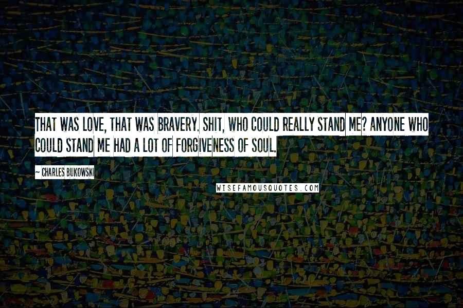 Charles Bukowski Quotes: That was love, that was bravery. Shit, who could really stand me? anyone who could stand me had a lot of forgiveness of soul.