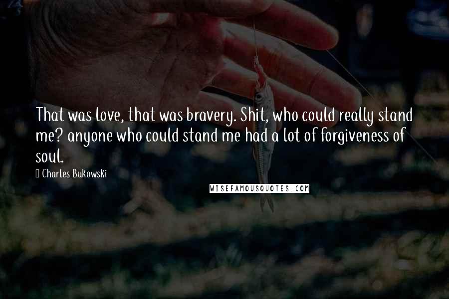 Charles Bukowski Quotes: That was love, that was bravery. Shit, who could really stand me? anyone who could stand me had a lot of forgiveness of soul.