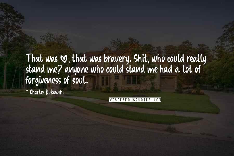 Charles Bukowski Quotes: That was love, that was bravery. Shit, who could really stand me? anyone who could stand me had a lot of forgiveness of soul.