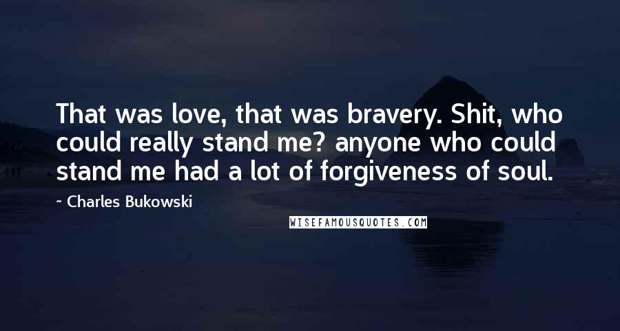 Charles Bukowski Quotes: That was love, that was bravery. Shit, who could really stand me? anyone who could stand me had a lot of forgiveness of soul.