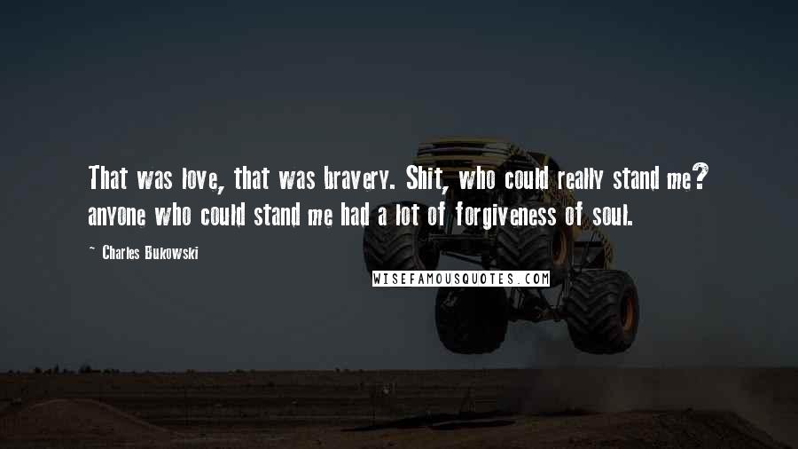 Charles Bukowski Quotes: That was love, that was bravery. Shit, who could really stand me? anyone who could stand me had a lot of forgiveness of soul.