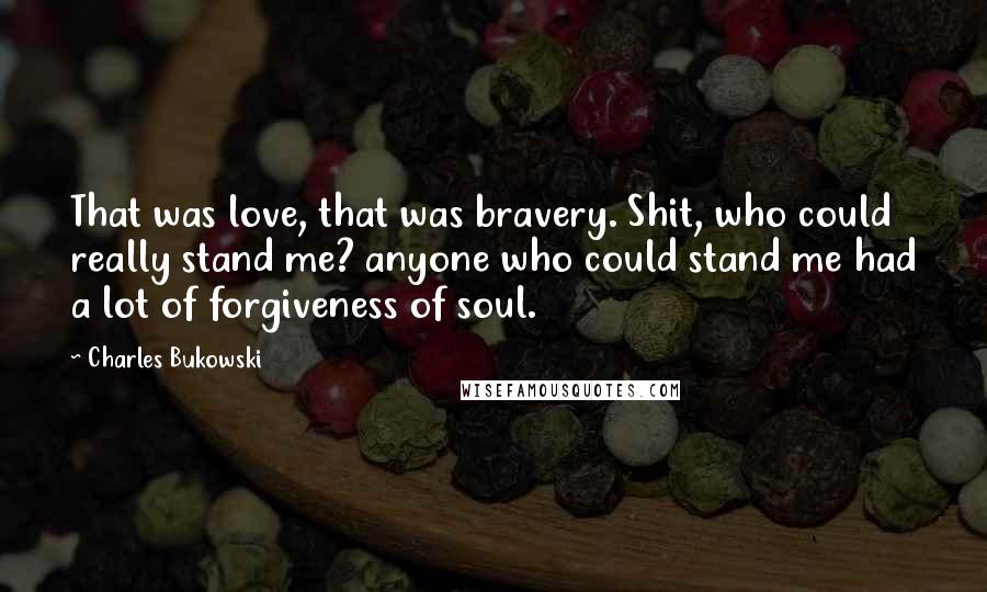 Charles Bukowski Quotes: That was love, that was bravery. Shit, who could really stand me? anyone who could stand me had a lot of forgiveness of soul.