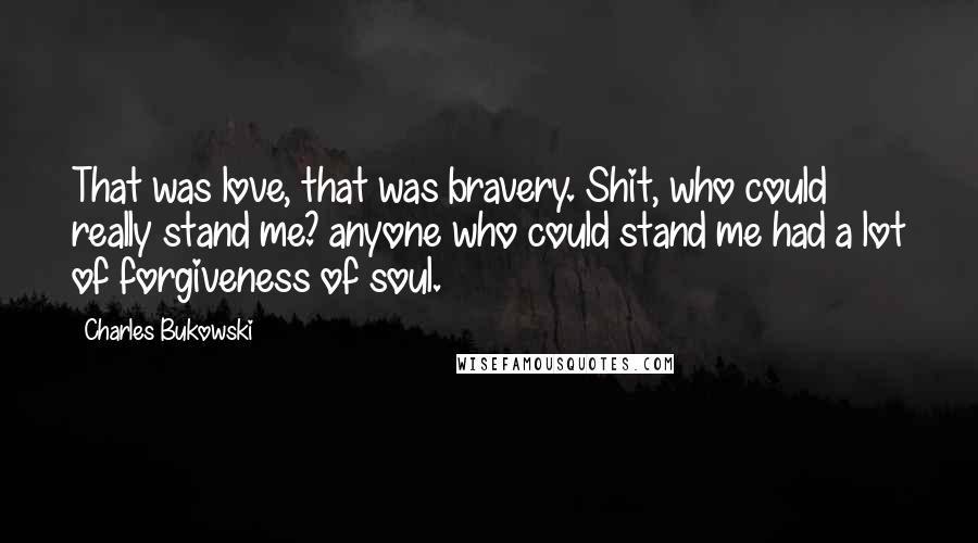 Charles Bukowski Quotes: That was love, that was bravery. Shit, who could really stand me? anyone who could stand me had a lot of forgiveness of soul.