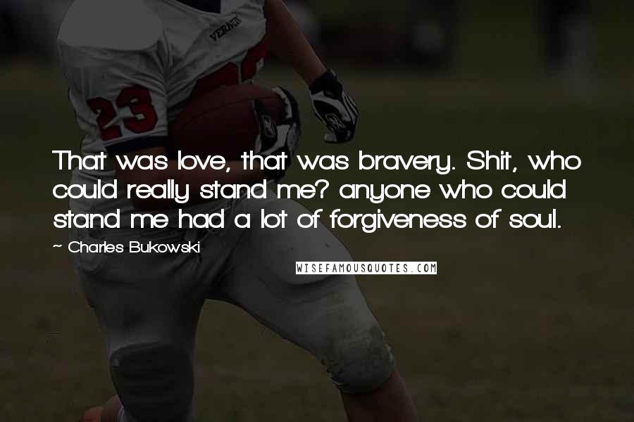 Charles Bukowski Quotes: That was love, that was bravery. Shit, who could really stand me? anyone who could stand me had a lot of forgiveness of soul.