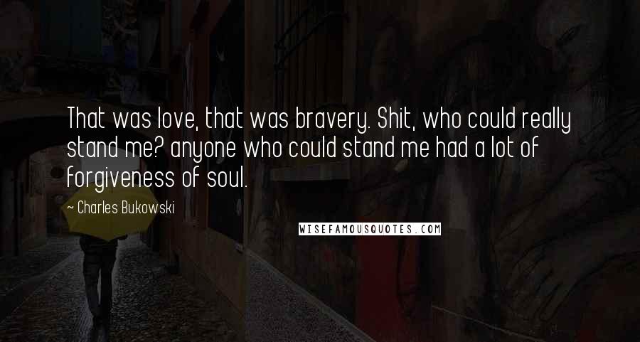 Charles Bukowski Quotes: That was love, that was bravery. Shit, who could really stand me? anyone who could stand me had a lot of forgiveness of soul.