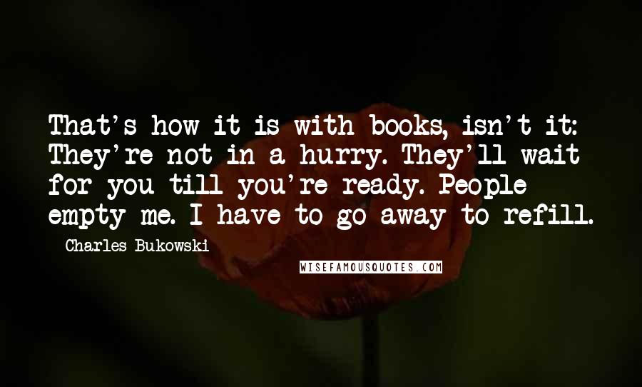 Charles Bukowski Quotes: That's how it is with books, isn't it: They're not in a hurry. They'll wait for you till you're ready. People empty me. I have to go away to refill.