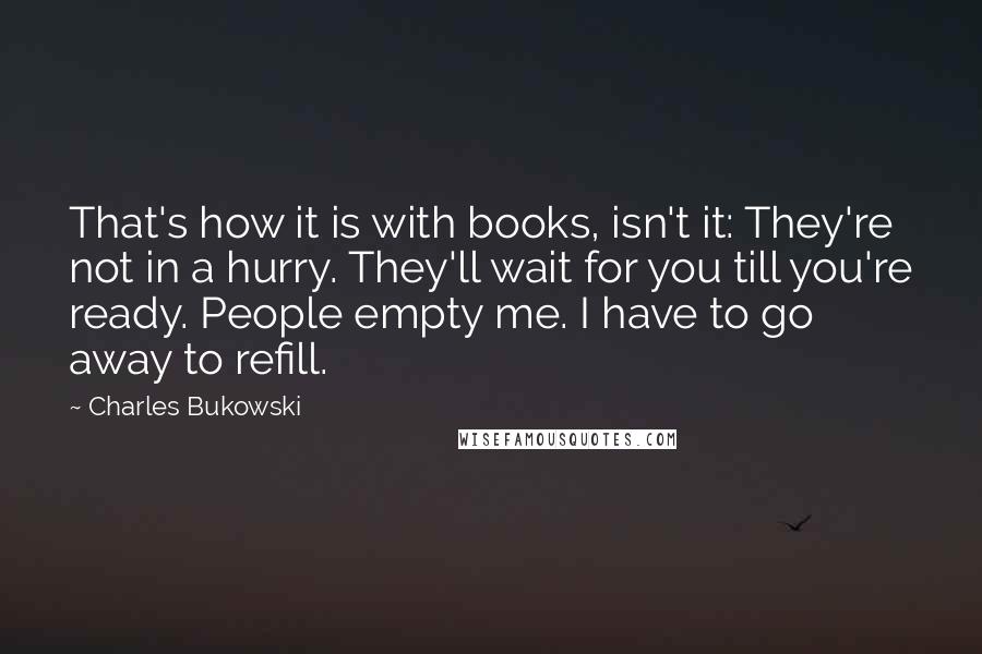 Charles Bukowski Quotes: That's how it is with books, isn't it: They're not in a hurry. They'll wait for you till you're ready. People empty me. I have to go away to refill.