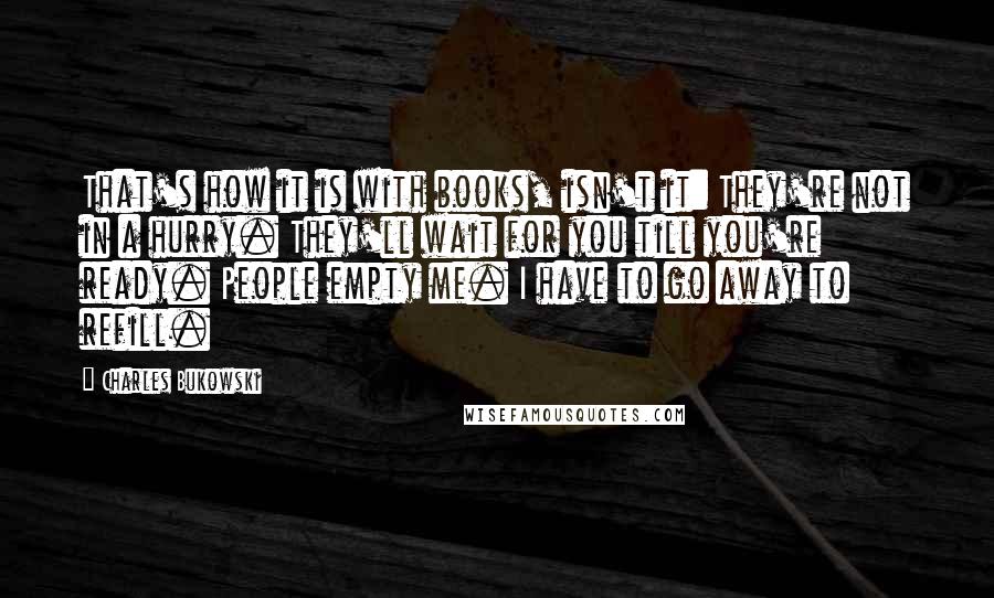 Charles Bukowski Quotes: That's how it is with books, isn't it: They're not in a hurry. They'll wait for you till you're ready. People empty me. I have to go away to refill.