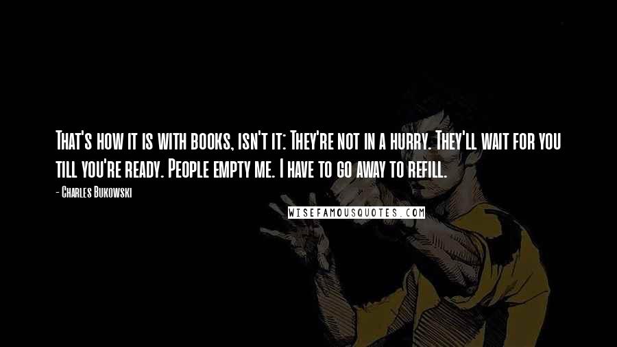 Charles Bukowski Quotes: That's how it is with books, isn't it: They're not in a hurry. They'll wait for you till you're ready. People empty me. I have to go away to refill.