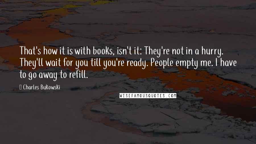 Charles Bukowski Quotes: That's how it is with books, isn't it: They're not in a hurry. They'll wait for you till you're ready. People empty me. I have to go away to refill.