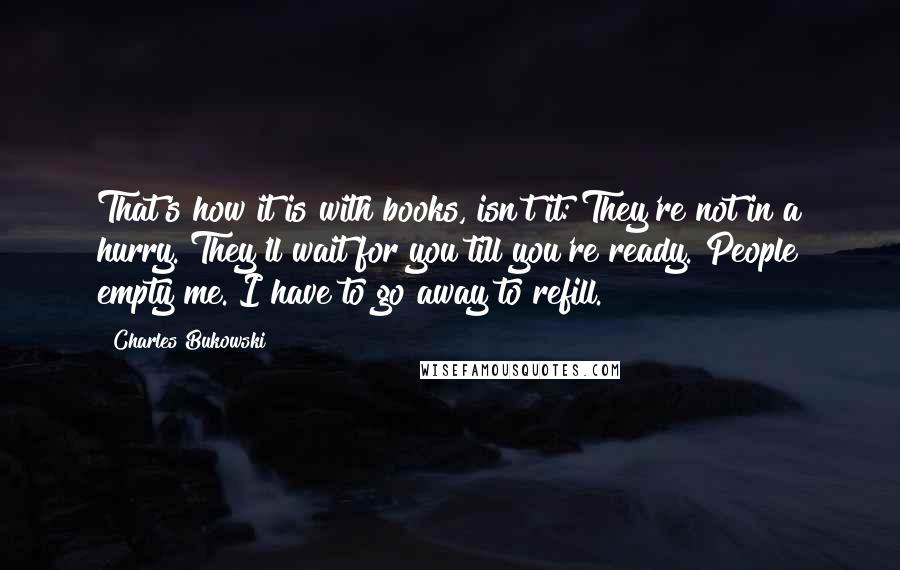 Charles Bukowski Quotes: That's how it is with books, isn't it: They're not in a hurry. They'll wait for you till you're ready. People empty me. I have to go away to refill.