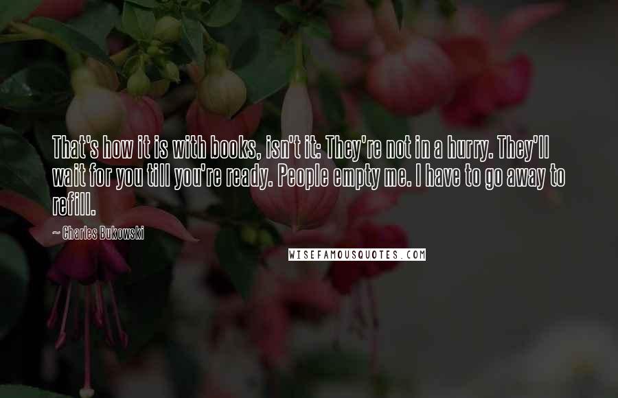 Charles Bukowski Quotes: That's how it is with books, isn't it: They're not in a hurry. They'll wait for you till you're ready. People empty me. I have to go away to refill.