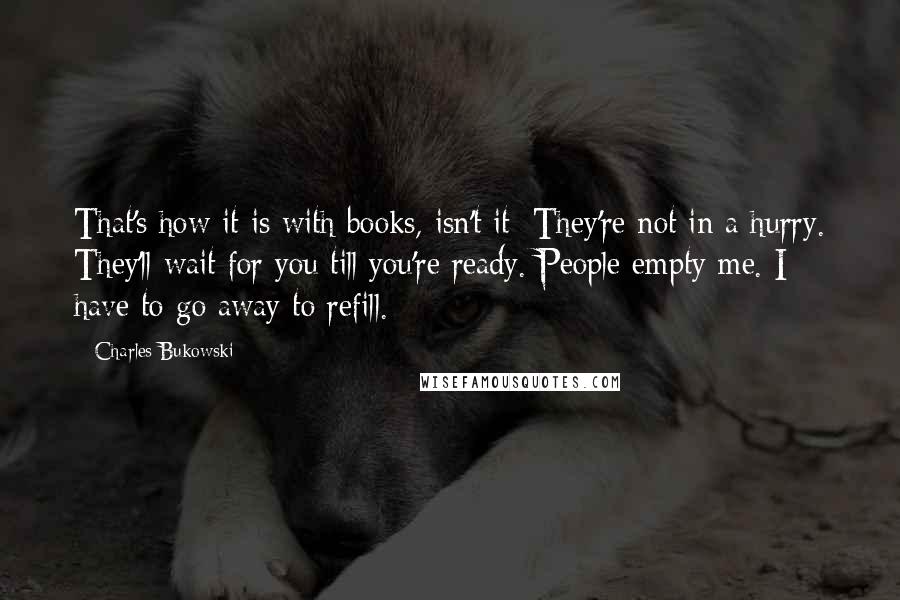 Charles Bukowski Quotes: That's how it is with books, isn't it: They're not in a hurry. They'll wait for you till you're ready. People empty me. I have to go away to refill.