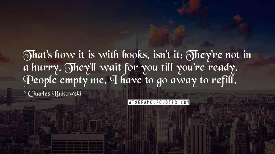 Charles Bukowski Quotes: That's how it is with books, isn't it: They're not in a hurry. They'll wait for you till you're ready. People empty me. I have to go away to refill.