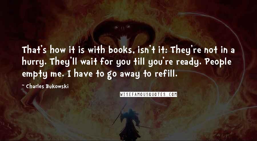 Charles Bukowski Quotes: That's how it is with books, isn't it: They're not in a hurry. They'll wait for you till you're ready. People empty me. I have to go away to refill.