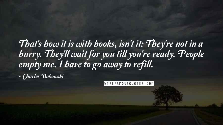 Charles Bukowski Quotes: That's how it is with books, isn't it: They're not in a hurry. They'll wait for you till you're ready. People empty me. I have to go away to refill.