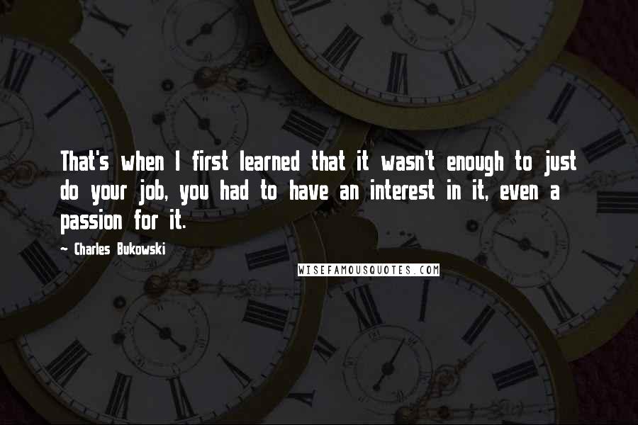 Charles Bukowski Quotes: That's when I first learned that it wasn't enough to just do your job, you had to have an interest in it, even a passion for it.