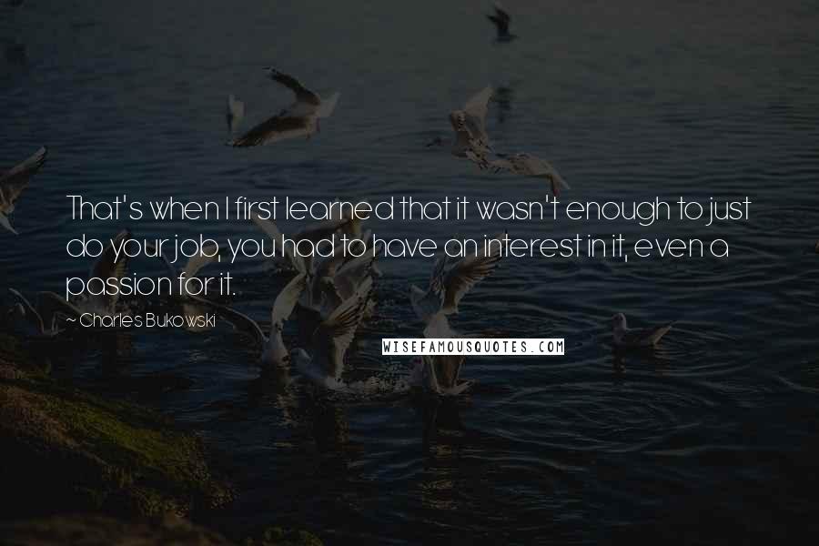 Charles Bukowski Quotes: That's when I first learned that it wasn't enough to just do your job, you had to have an interest in it, even a passion for it.