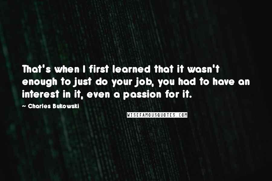 Charles Bukowski Quotes: That's when I first learned that it wasn't enough to just do your job, you had to have an interest in it, even a passion for it.