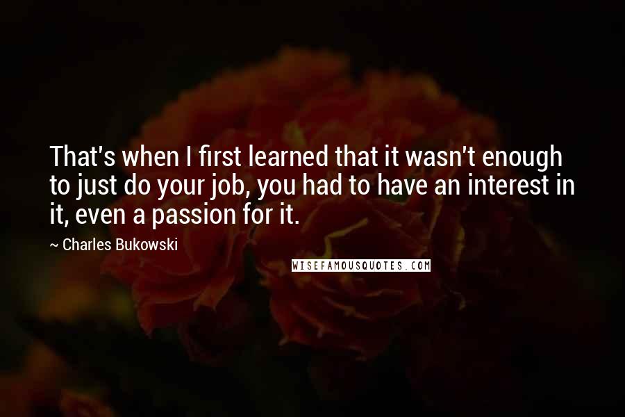 Charles Bukowski Quotes: That's when I first learned that it wasn't enough to just do your job, you had to have an interest in it, even a passion for it.