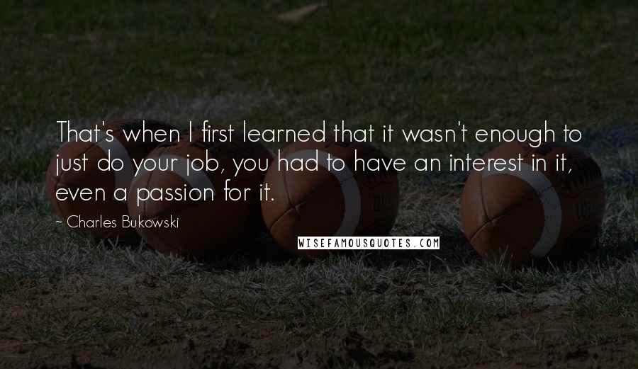 Charles Bukowski Quotes: That's when I first learned that it wasn't enough to just do your job, you had to have an interest in it, even a passion for it.