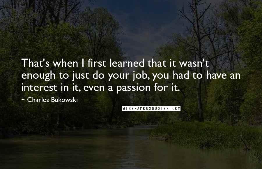 Charles Bukowski Quotes: That's when I first learned that it wasn't enough to just do your job, you had to have an interest in it, even a passion for it.