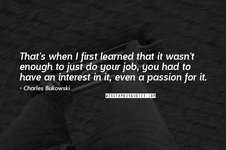 Charles Bukowski Quotes: That's when I first learned that it wasn't enough to just do your job, you had to have an interest in it, even a passion for it.