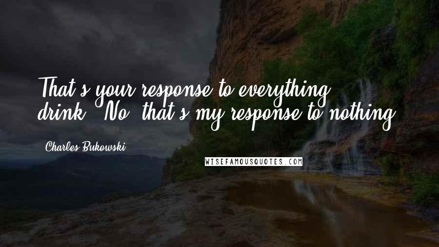 Charles Bukowski Quotes: That's your response to everything: drink?""No, that's my response to nothing.