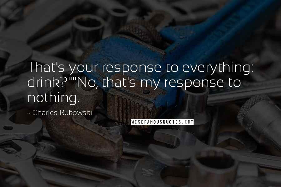 Charles Bukowski Quotes: That's your response to everything: drink?""No, that's my response to nothing.
