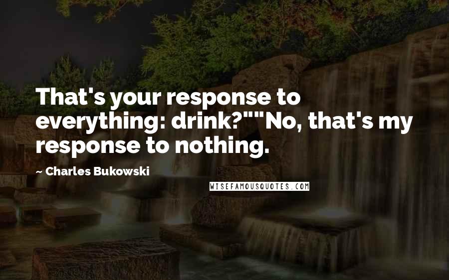 Charles Bukowski Quotes: That's your response to everything: drink?""No, that's my response to nothing.