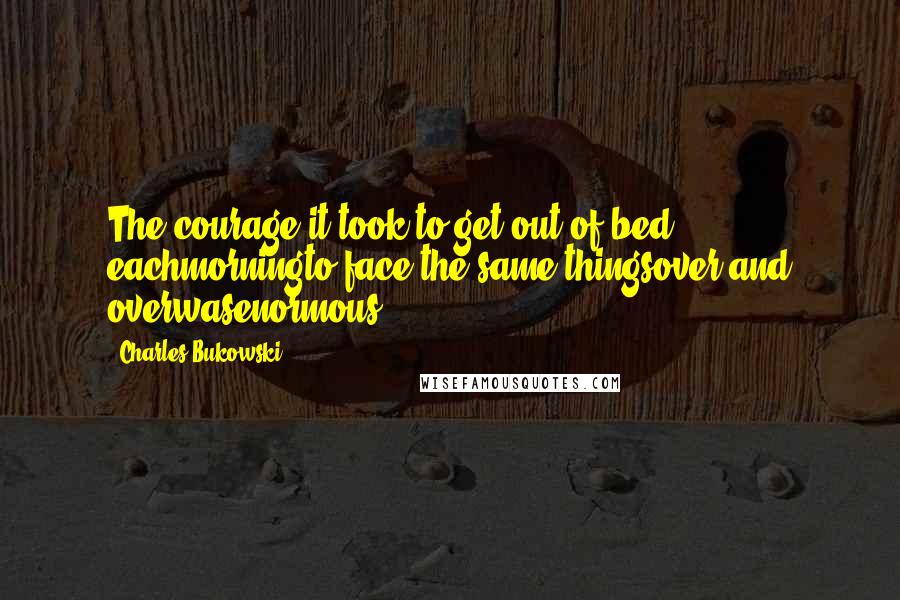 Charles Bukowski Quotes: The courage it took to get out of bed eachmorningto face the same thingsover and overwasenormous.