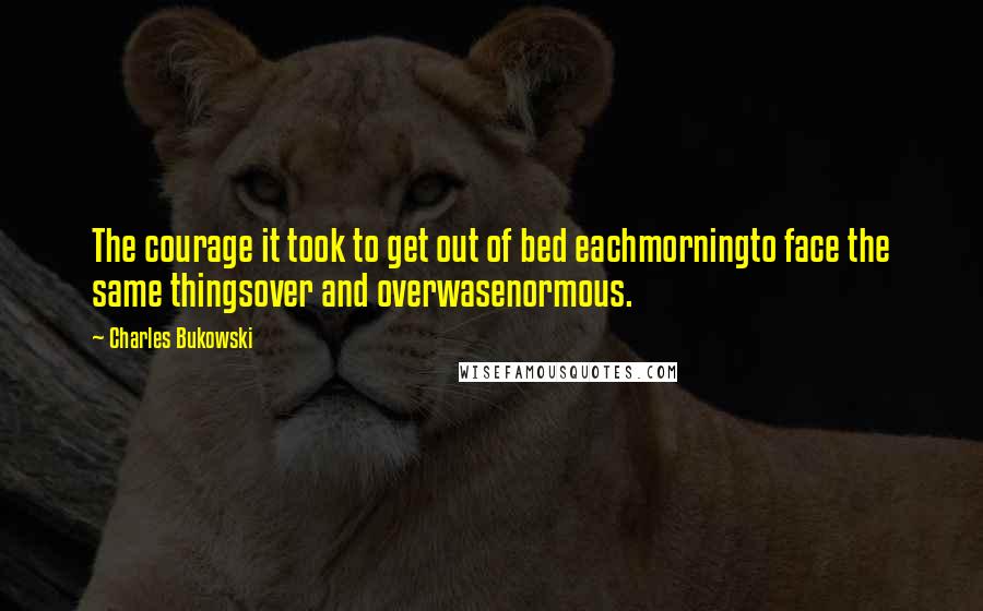 Charles Bukowski Quotes: The courage it took to get out of bed eachmorningto face the same thingsover and overwasenormous.