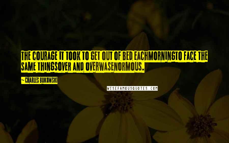 Charles Bukowski Quotes: The courage it took to get out of bed eachmorningto face the same thingsover and overwasenormous.