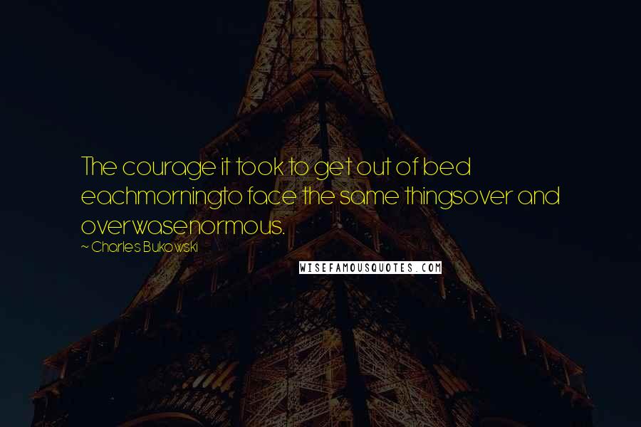 Charles Bukowski Quotes: The courage it took to get out of bed eachmorningto face the same thingsover and overwasenormous.