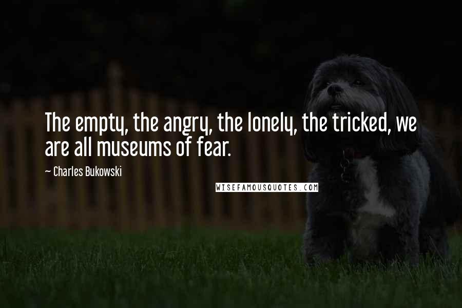 Charles Bukowski Quotes: The empty, the angry, the lonely, the tricked, we are all museums of fear.