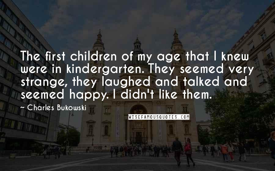 Charles Bukowski Quotes: The first children of my age that I knew were in kindergarten. They seemed very strange, they laughed and talked and seemed happy. I didn't like them.