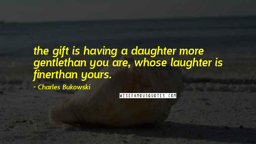 Charles Bukowski Quotes: the gift is having a daughter more gentlethan you are, whose laughter is finerthan yours.