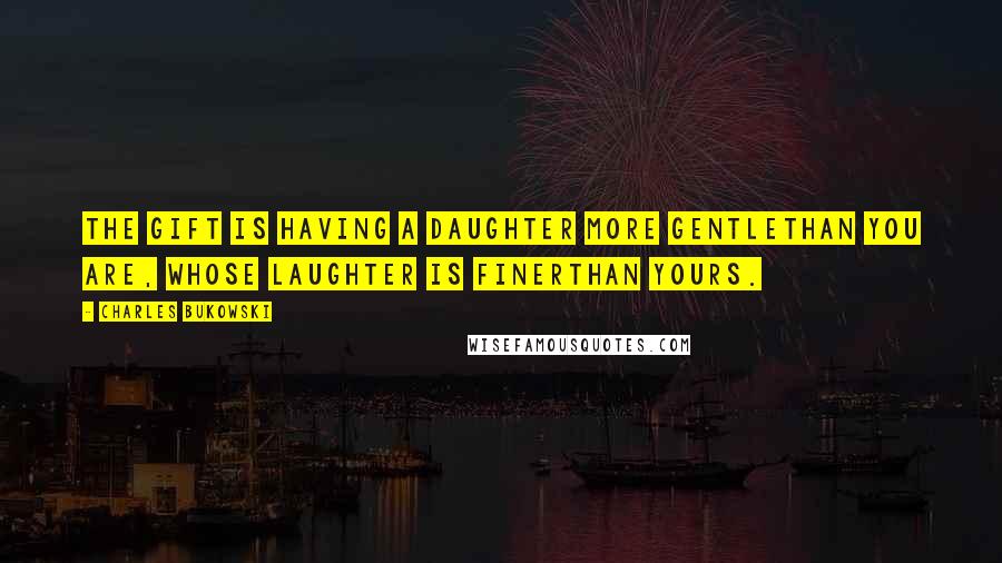 Charles Bukowski Quotes: the gift is having a daughter more gentlethan you are, whose laughter is finerthan yours.