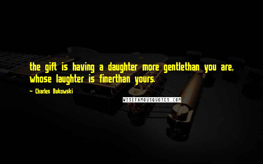 Charles Bukowski Quotes: the gift is having a daughter more gentlethan you are, whose laughter is finerthan yours.