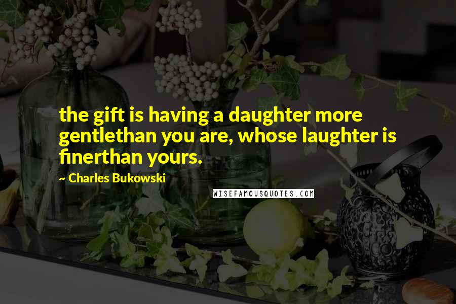 Charles Bukowski Quotes: the gift is having a daughter more gentlethan you are, whose laughter is finerthan yours.