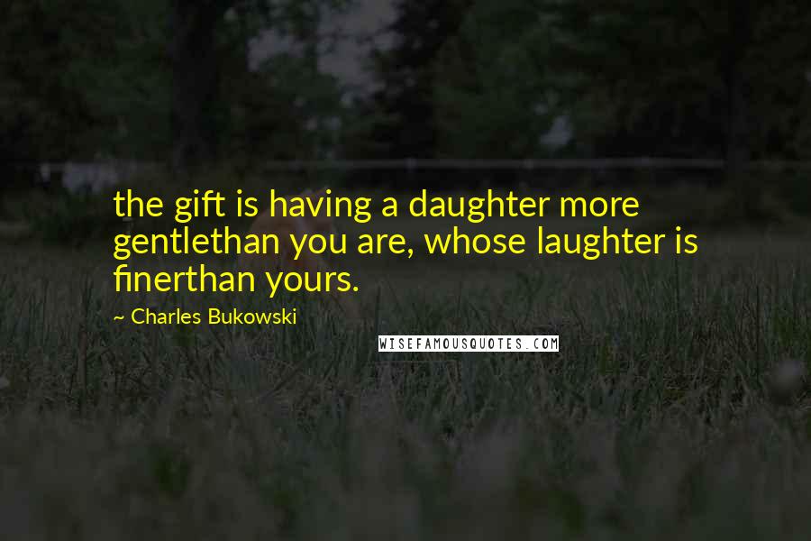 Charles Bukowski Quotes: the gift is having a daughter more gentlethan you are, whose laughter is finerthan yours.
