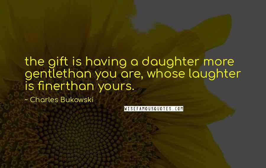 Charles Bukowski Quotes: the gift is having a daughter more gentlethan you are, whose laughter is finerthan yours.