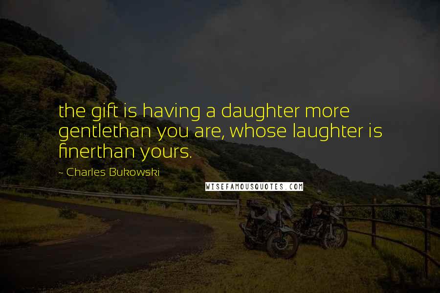 Charles Bukowski Quotes: the gift is having a daughter more gentlethan you are, whose laughter is finerthan yours.