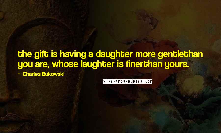 Charles Bukowski Quotes: the gift is having a daughter more gentlethan you are, whose laughter is finerthan yours.