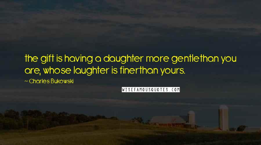 Charles Bukowski Quotes: the gift is having a daughter more gentlethan you are, whose laughter is finerthan yours.