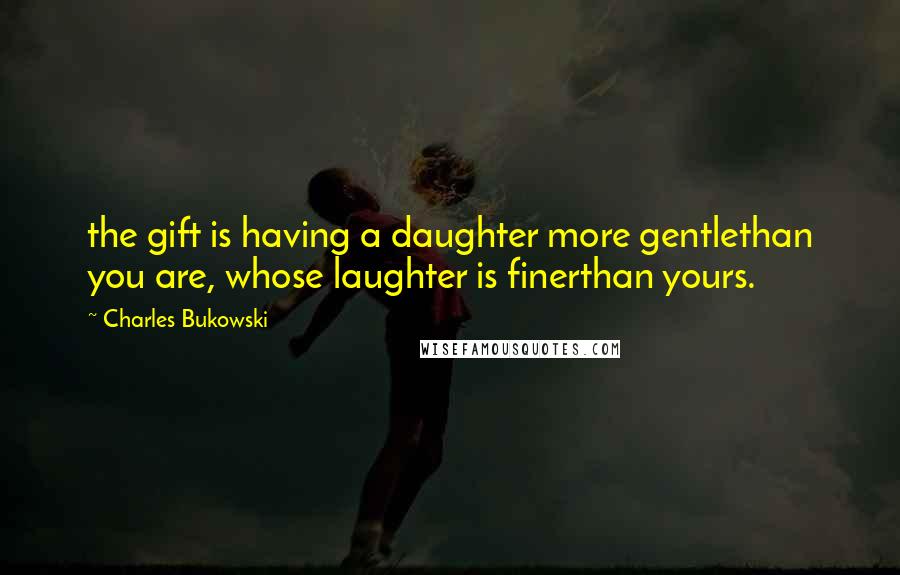 Charles Bukowski Quotes: the gift is having a daughter more gentlethan you are, whose laughter is finerthan yours.