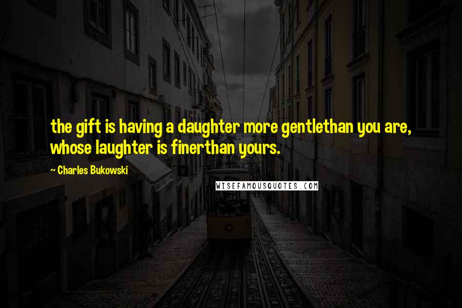 Charles Bukowski Quotes: the gift is having a daughter more gentlethan you are, whose laughter is finerthan yours.